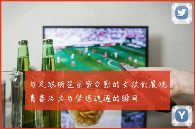 与足球明星亲密合影的女孩们展现青春活力与梦想追逐的瞬间