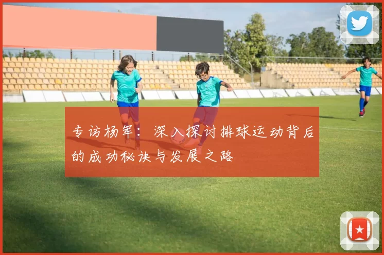 专访杨军：深入探讨排球运动背后的成功秘诀与发展之路