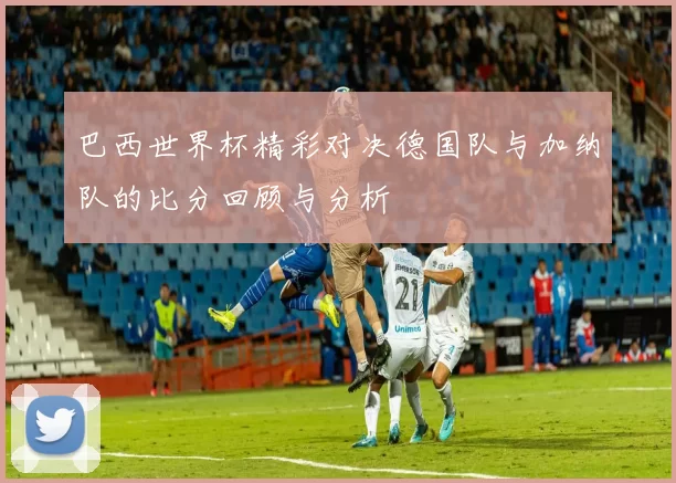 巴西世界杯精彩对决德国队与加纳队的比分回顾与分析
