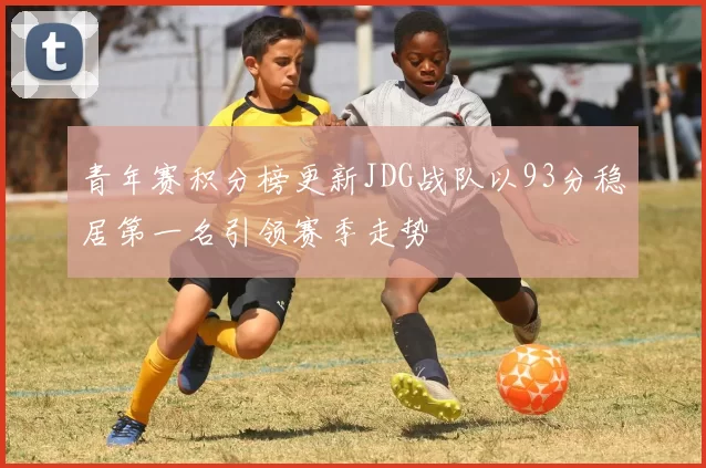青年赛积分榜更新JDG战队以93分稳居第一名引领赛季走势