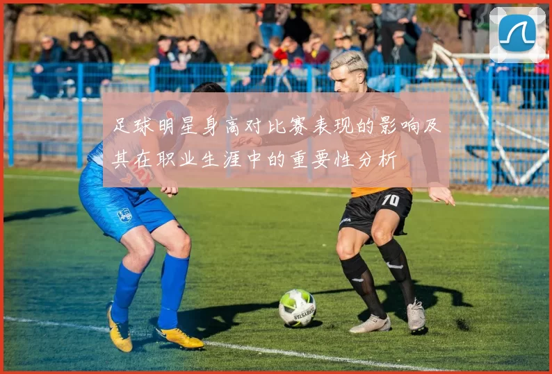 足球明星身高对比赛表现的影响及其在职业生涯中的重要性分析