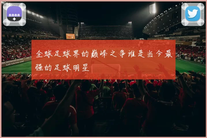 全球足球界的巅峰之争谁是当今最强的足球明星