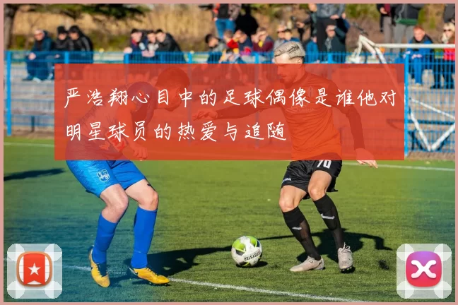 严浩翔心目中的足球偶像是谁他对明星球员的热爱与追随