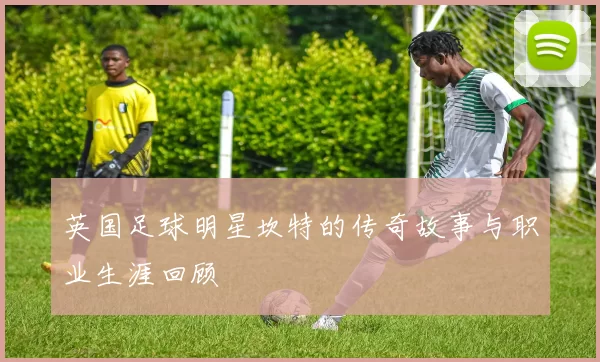 英国足球明星坎特的传奇故事与职业生涯回顾