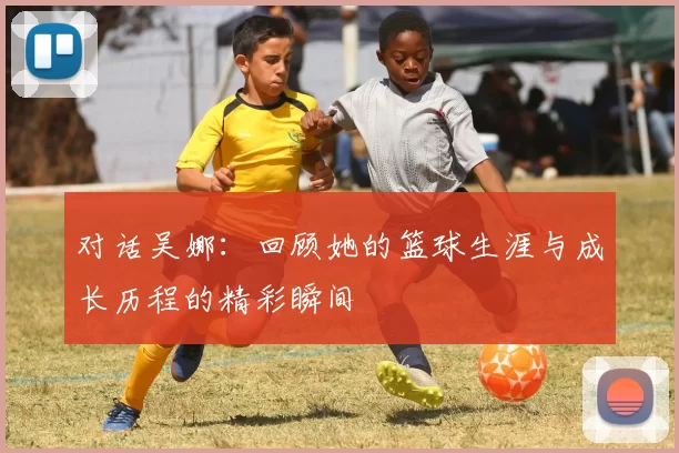 对话吴娜：回顾她的篮球生涯与成长历程的精彩瞬间