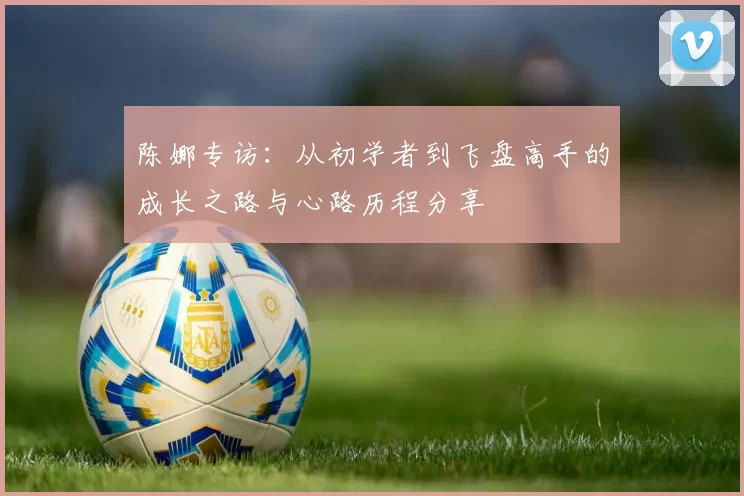 陈娜专访：从初学者到飞盘高手的成长之路与心路历程分享