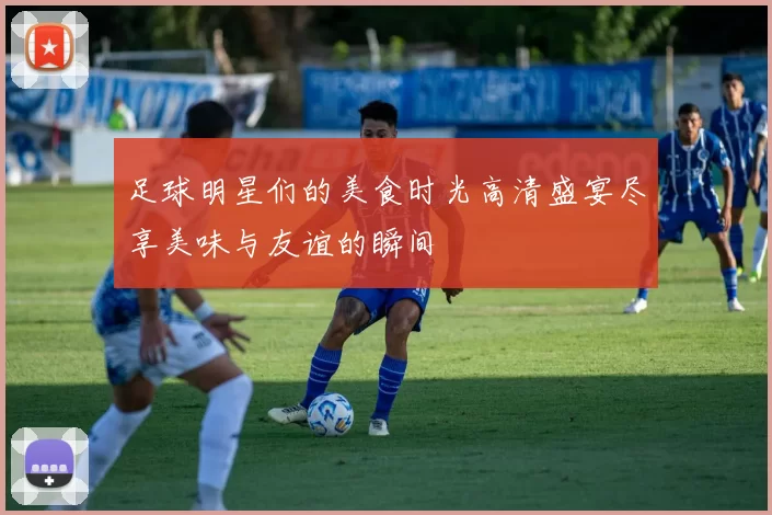 足球明星们的美食时光高清盛宴尽享美味与友谊的瞬间