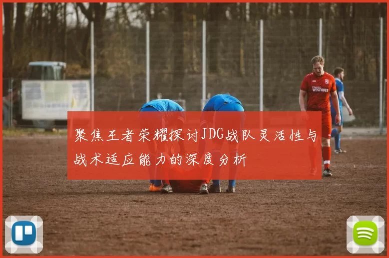 聚焦王者荣耀探讨JDG战队灵活性与战术适应能力的深度分析