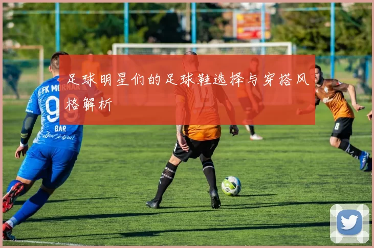 足球明星们的足球鞋选择与穿搭风格解析