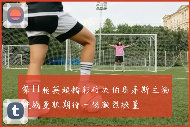 第11轮英超精彩对决伯恩茅斯主场迎战曼联期待一场激烈较量