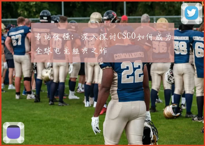 专访张强：深入探讨CSGO如何成为全球电竞经典之作