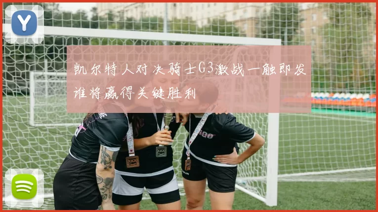 凯尔特人对决骑士G3激战一触即发谁将赢得关键胜利