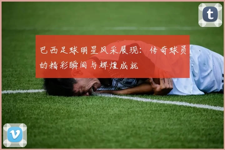 巴西足球明星风采展现：传奇球员的精彩瞬间与辉煌成就