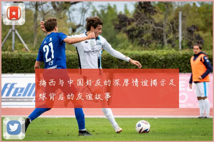 梅西与中国好友的深厚情谊揭示足球背后的友谊故事