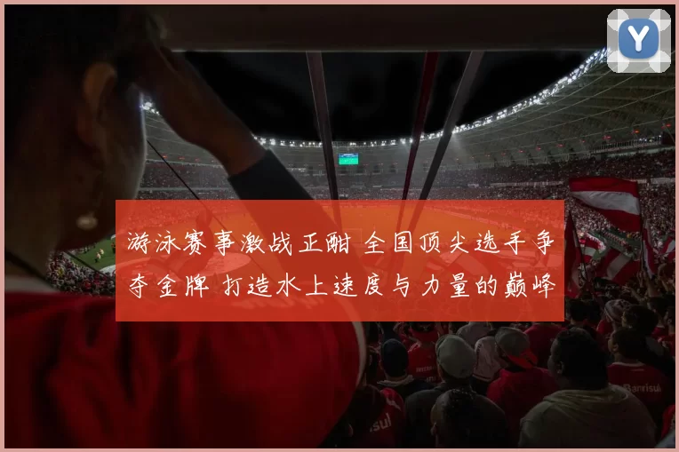 游泳赛事激战正酣 全国顶尖选手争夺金牌 打造水上速度与力量的巅峰对决