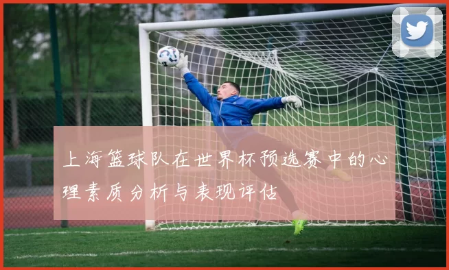 上海篮球队在世界杯预选赛中的心理素质分析与表现评估