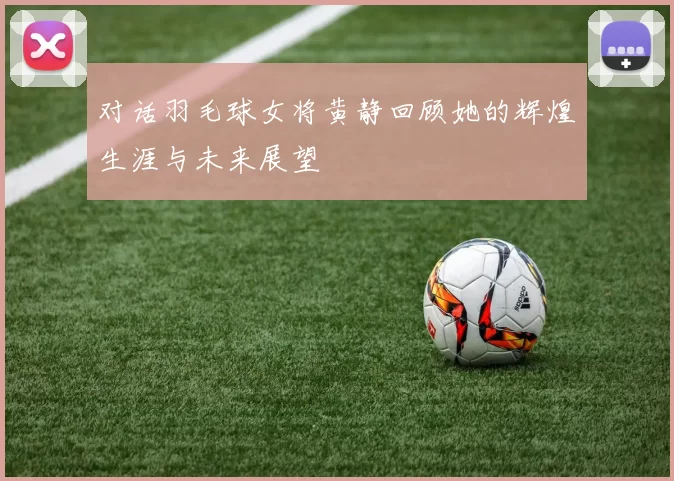 对话羽毛球女将黄静回顾她的辉煌生涯与未来展望
