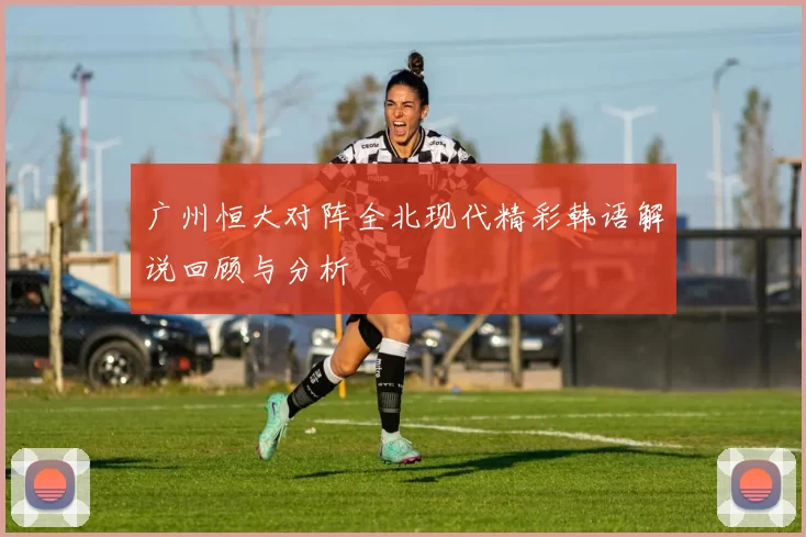 广州恒大对阵全北现代精彩韩语解说回顾与分析