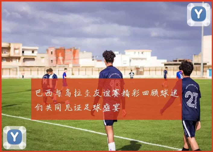 巴西与乌拉圭友谊赛精彩回顾球迷们共同见证足球盛宴