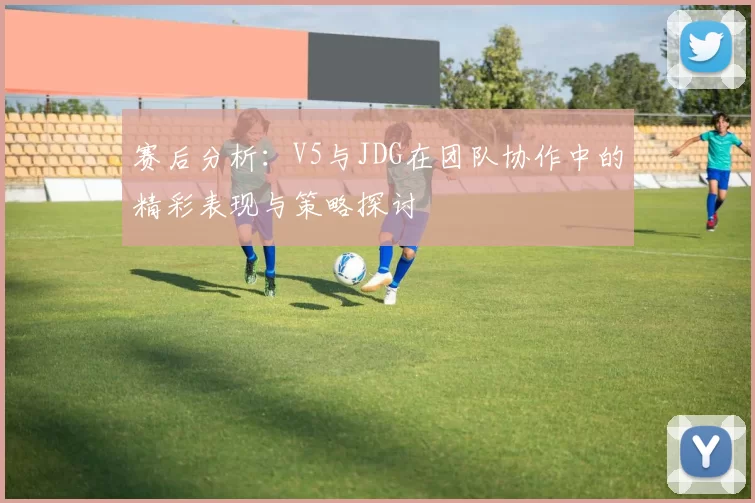 赛后分析：V5与JDG在团队协作中的精彩表现与策略探讨