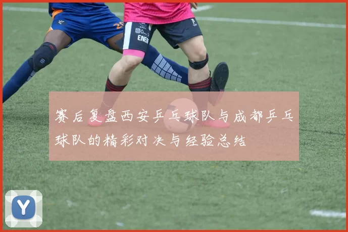 赛后复盘西安乒乓球队与成都乒乓球队的精彩对决与经验总结