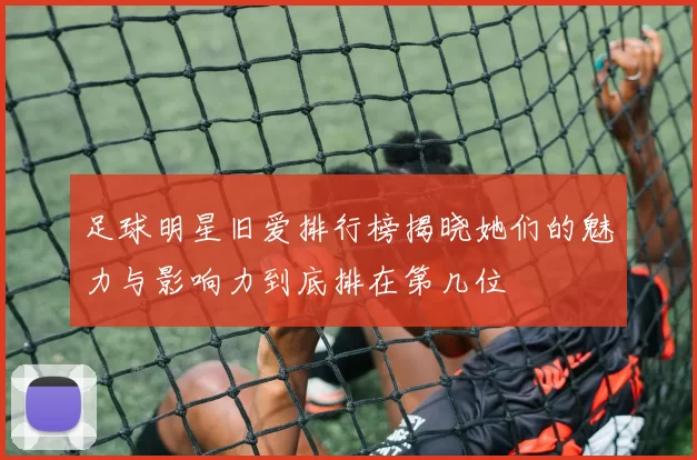 足球明星旧爱排行榜揭晓她们的魅力与影响力到底排在第几位