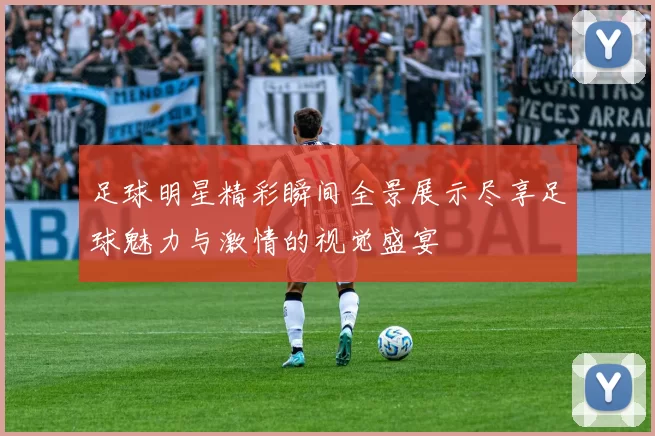 足球明星精彩瞬间全景展示尽享足球魅力与激情的视觉盛宴