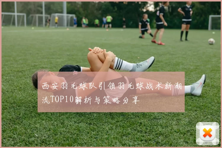 西安羽毛球队引领羽毛球战术新潮流TOP10解析与策略分享