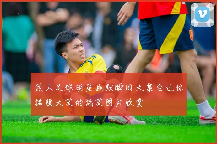 黑人足球明星幽默瞬间大集合让你捧腹大笑的搞笑图片欣赏