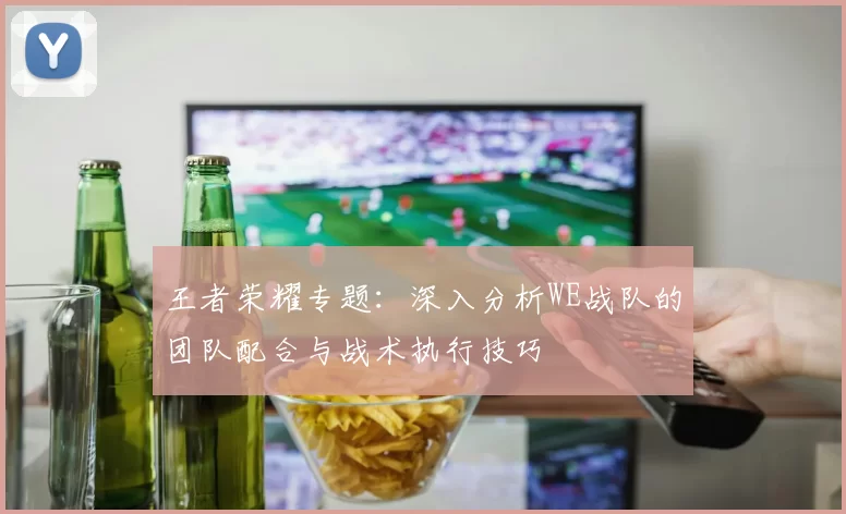 王者荣耀专题：深入分析WE战队的团队配合与战术执行技巧