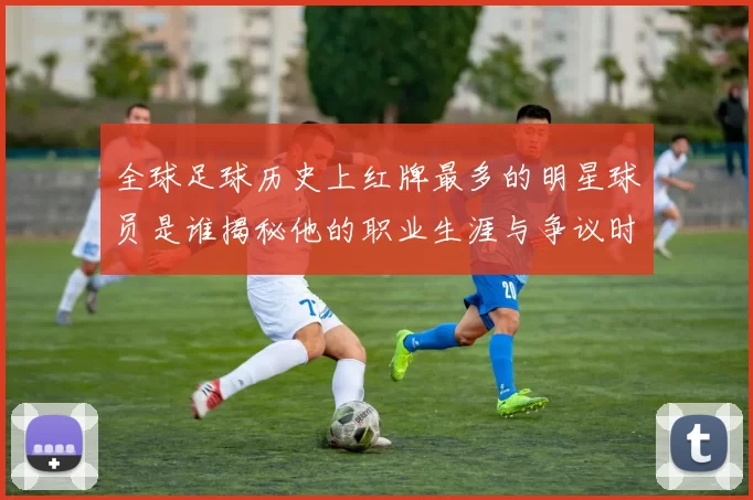 全球足球历史上红牌最多的明星球员是谁揭秘他的职业生涯与争议时刻
