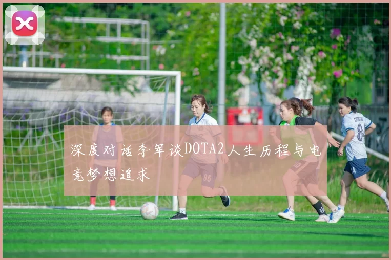 深度对话李军谈DOTA2人生历程与电竞梦想追求