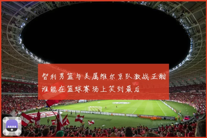 智利男篮与美属维尔京队激战正酣谁能在篮球赛场上笑到最后