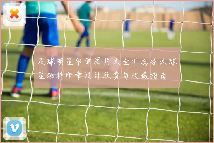 足球明星印章图片大全汇总各大球星独特印章设计欣赏与收藏指南