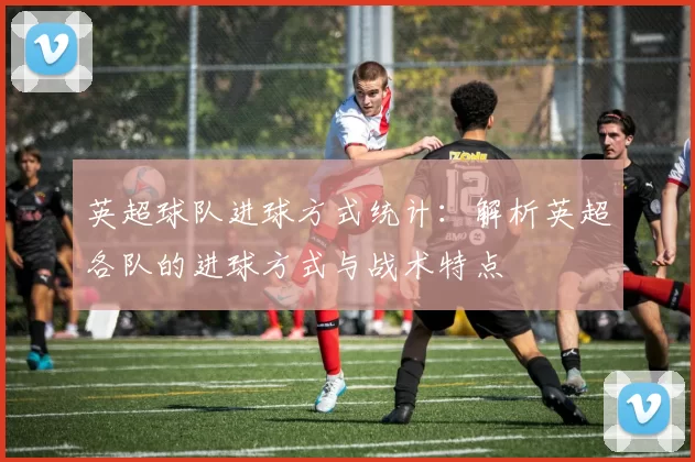 英超球队进球方式统计：解析英超各队的进球方式与战术特点