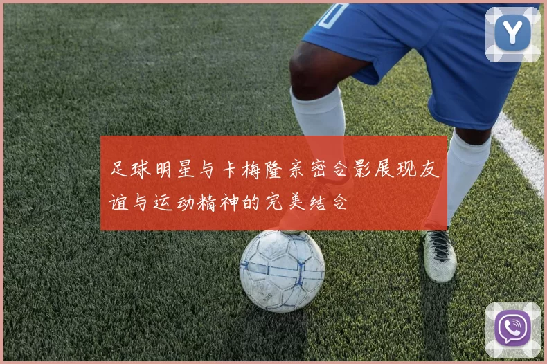 足球明星与卡梅隆亲密合影展现友谊与运动精神的完美结合