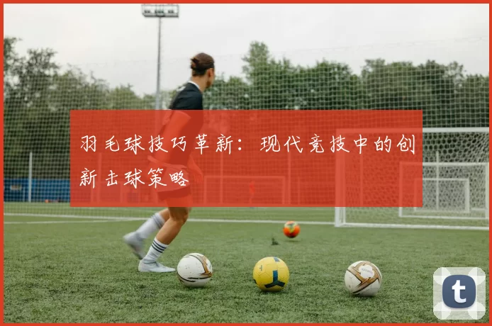 羽毛球技巧革新：现代竞技中的创新击球策略