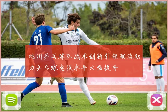 杭州乒乓球队战术创新引领潮流助力乒乓球竞技水平大幅提升