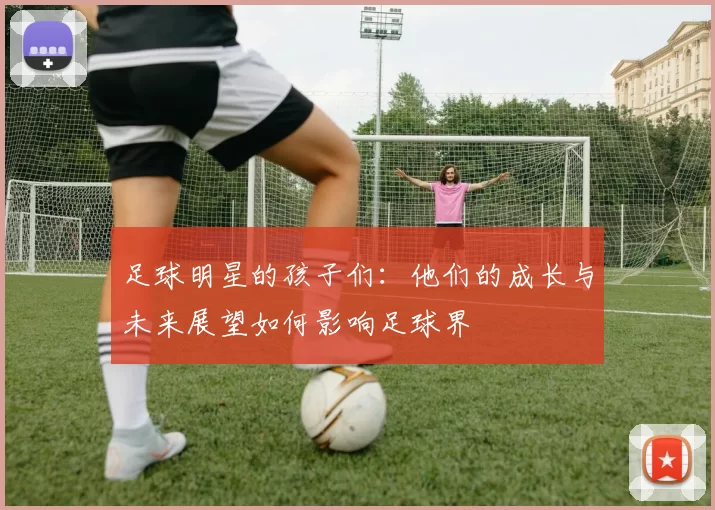 足球明星的孩子们：他们的成长与未来展望如何影响足球界