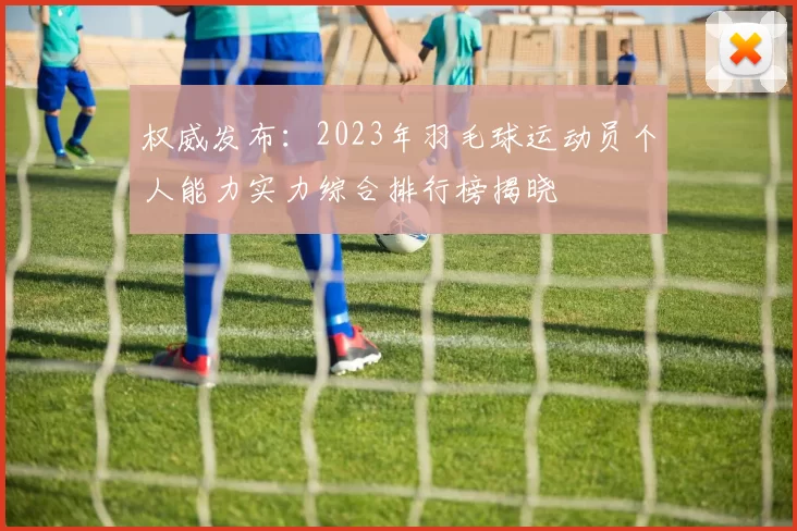 权威发布：2023年羽毛球运动员个人能力实力综合排行榜揭晓