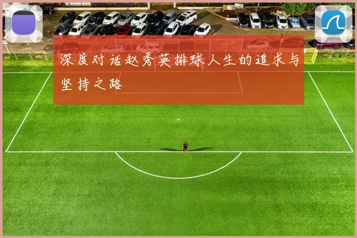 深度对话赵秀英排球人生的追求与坚持之路