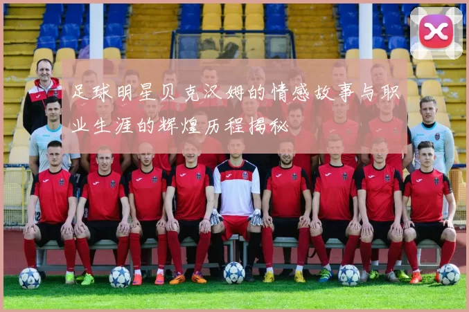 足球明星贝克汉姆的情感故事与职业生涯的辉煌历程揭秘