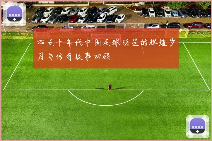 四五十年代中国足球明星的辉煌岁月与传奇故事回顾