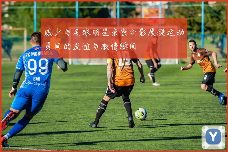 威少与足球明星亲密合影展现运动员间的友谊与激情瞬间