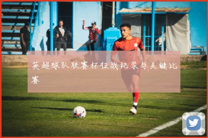 英超球队联赛杯征战纪录与关键比赛