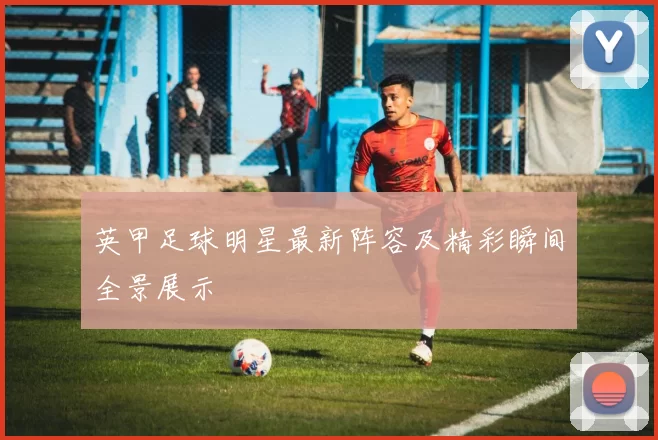 英甲足球明星最新阵容及精彩瞬间全景展示