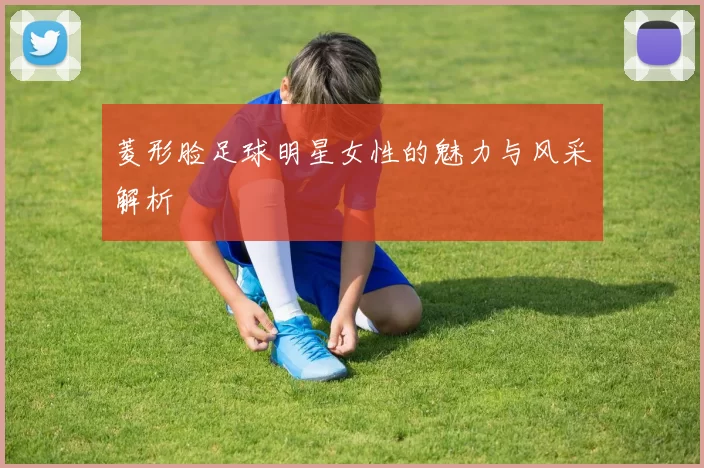 菱形脸足球明星女性的魅力与风采解析