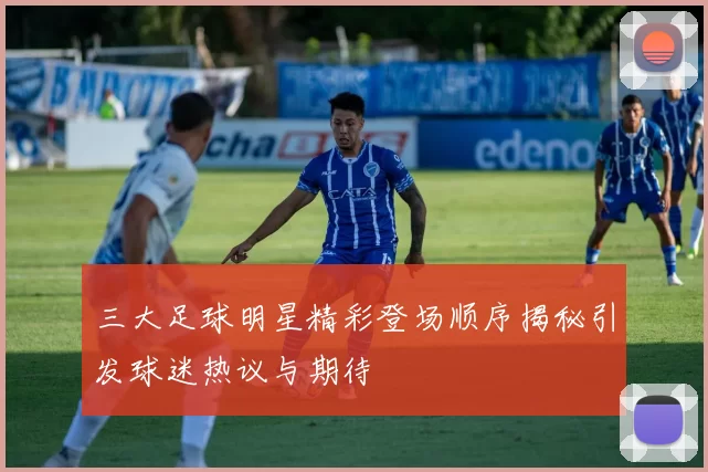 三大足球明星精彩登场顺序揭秘引发球迷热议与期待