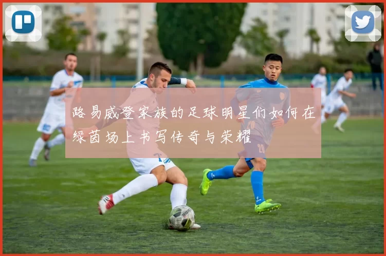 路易威登家族的足球明星们如何在绿茵场上书写传奇与荣耀