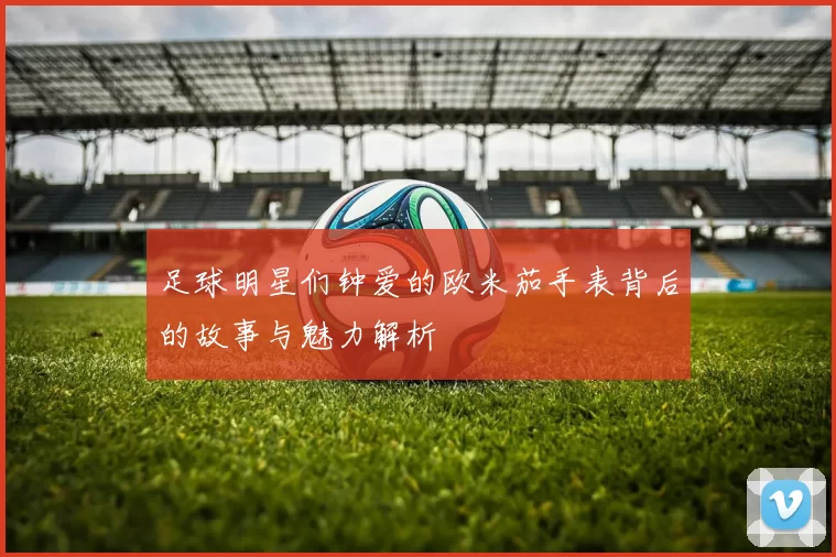 足球明星们钟爱的欧米茄手表背后的故事与魅力解析